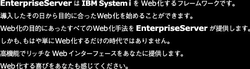 EnterpriseServerはIBMSystemiをWeb化するフレームワークです。
導入したその日から目的に合ったWeb化を始めることができます。
Web化の目的にあったすべてのWeb化手法をEnterpriseServerが提供します。
しかも、もはや単にWeb化するだけの時代ではありません。
高機能でリッチなWebインターフェースをあなたに提供します。
Web化する喜びをあなたも感じてください。