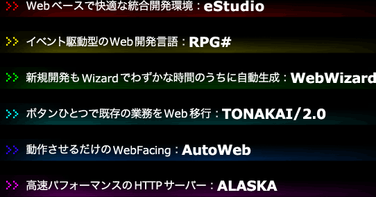 Webベースで快適な統合開発環境:eStudio
イベント駆動型のWeb開発言語:RPG#
新規開発もWizardでわずかな時間のうちに自動生成:WebWizard
ボタンひとつで既存の業務をWeb移行:TONAKAI/2.0
動作させるだけのWebFacing:AutoWeb
高速パフォーマンスのHTTPサーバー:ALASKA