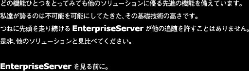 どの機能ひとつをとってみても他のソリューションに優る先進の機能を備えています。
私達が誇るのは不可能を可能にしてたきた、その基礎技術の高さです。
つねに先頭を走り続けるEnterpriseServerが他の追随を許すことはありません。
是非、他のソリューションと見比べてください。
EnterpriseServerを見る前に。